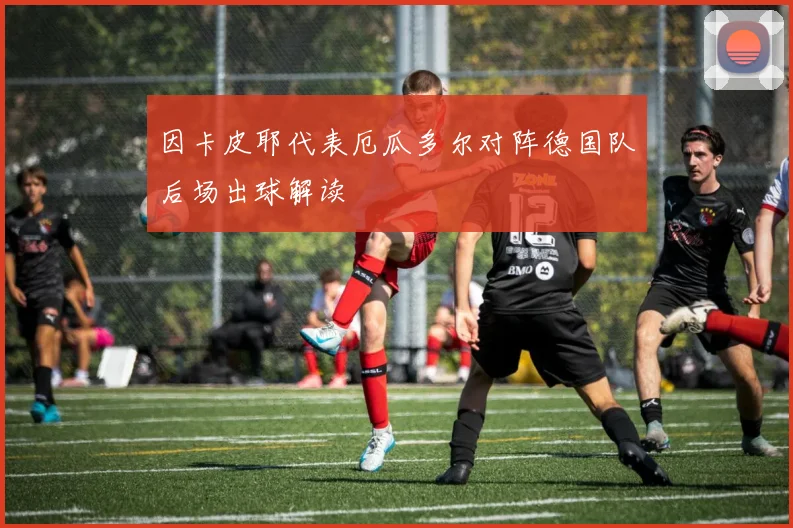 因卡皮耶代表厄瓜多尔对阵德国队后场出球解读