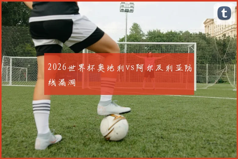 2026世界杯奥地利vs阿尔及利亚防线漏洞