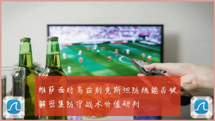 维萨面对乌兹别克斯坦防线能否破解密集防守战术价值研判