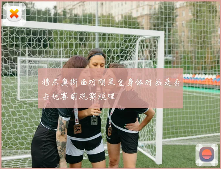 穆尼奥斯面对刚果金身体对抗是否占优赛前观察梳理