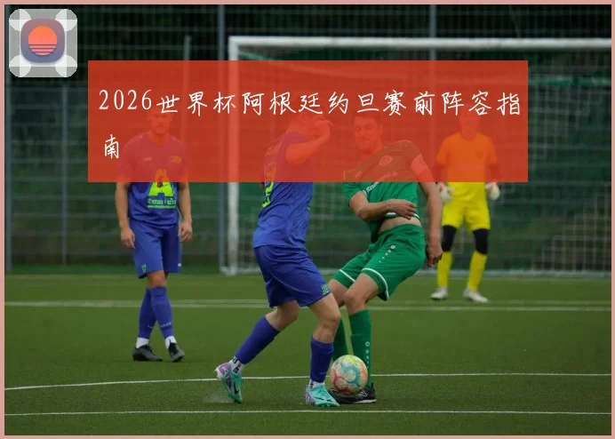 2026世界杯阿根廷约旦赛前阵容指南