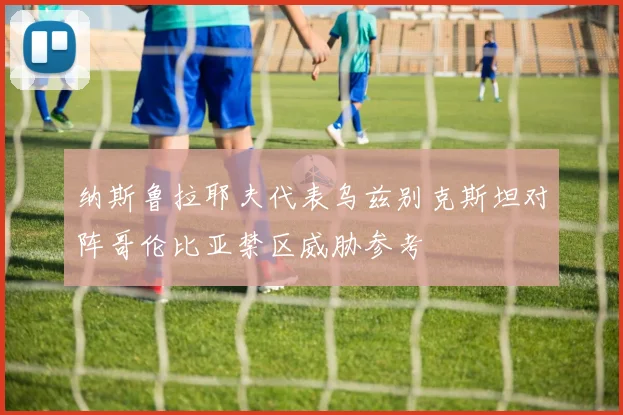 纳斯鲁拉耶夫代表乌兹别克斯坦对阵哥伦比亚禁区威胁参考