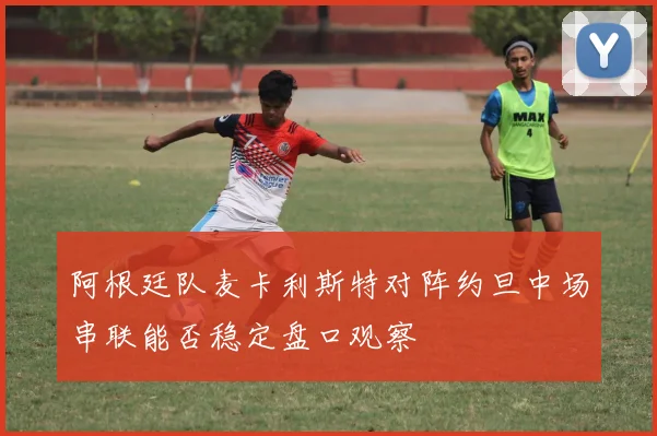 阿根廷队麦卡利斯特对阵约旦中场串联能否稳定盘口观察