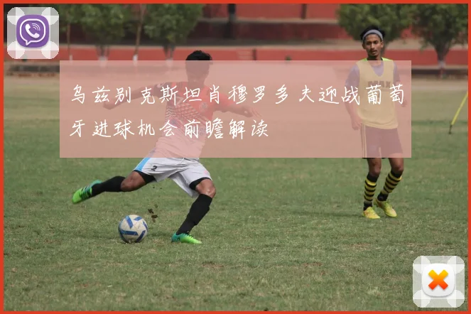 乌兹别克斯坦肖穆罗多夫迎战葡萄牙进球机会前瞻解读
