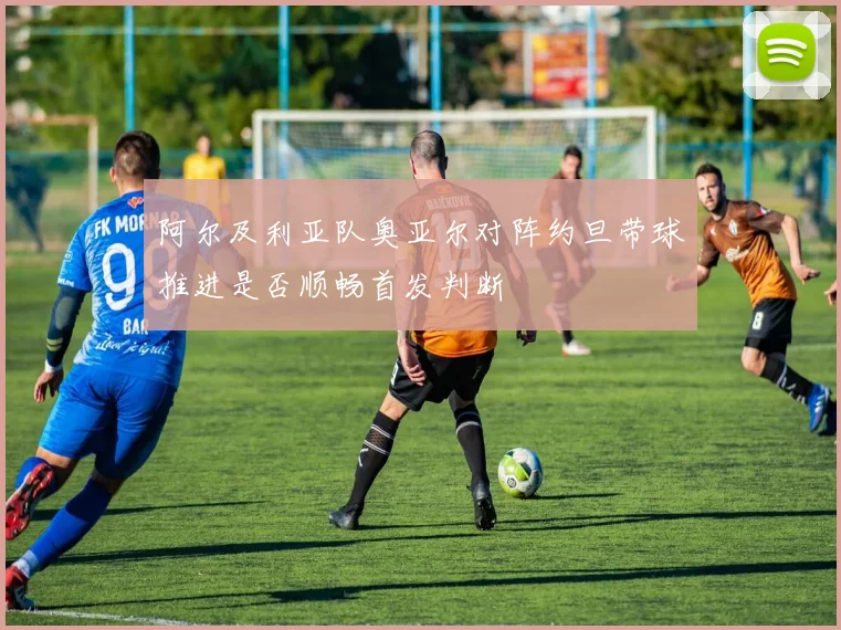 阿尔及利亚队奥亚尔对阵约旦带球推进是否顺畅首发判断