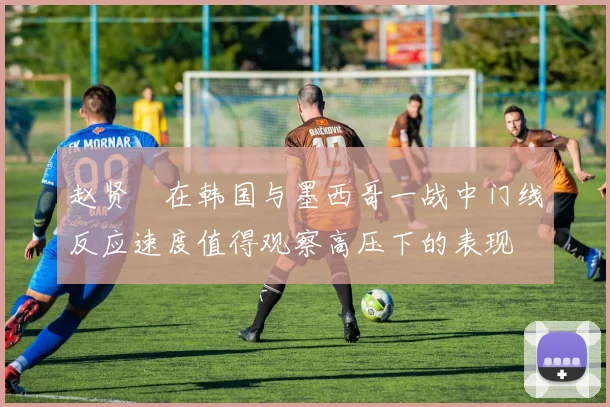 赵贤祐在韩国与墨西哥一战中门线反应速度值得观察高压下的表现