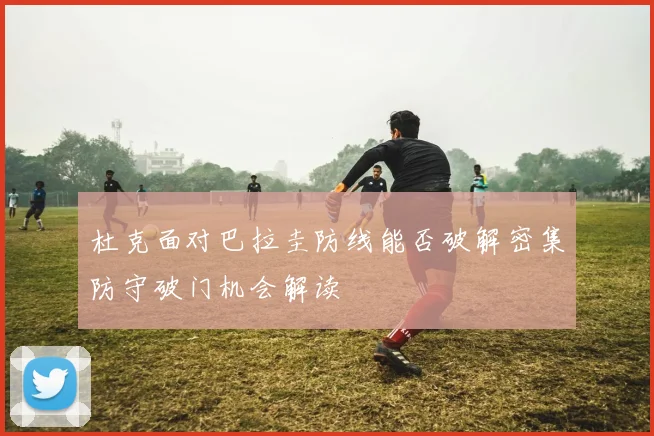 杜克面对巴拉圭防线能否破解密集防守破门机会解读