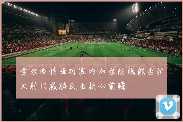 索尔洛特面对塞内加尔防线能否扩大射门威胁反击核心前瞻