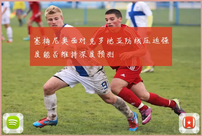 塞梅尼奥面对克罗地亚防线压迫强度能否维持深度预测