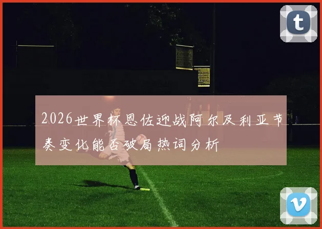 2026世界杯恩佐迎战阿尔及利亚节奏变化能否破局热词分析