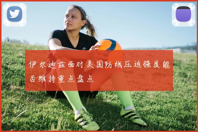 伊尔迪兹面对美国防线压迫强度能否维持重点盘点